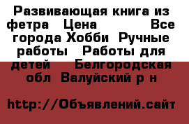 Развивающая книга из фетра › Цена ­ 7 000 - Все города Хобби. Ручные работы » Работы для детей   . Белгородская обл.,Валуйский р-н